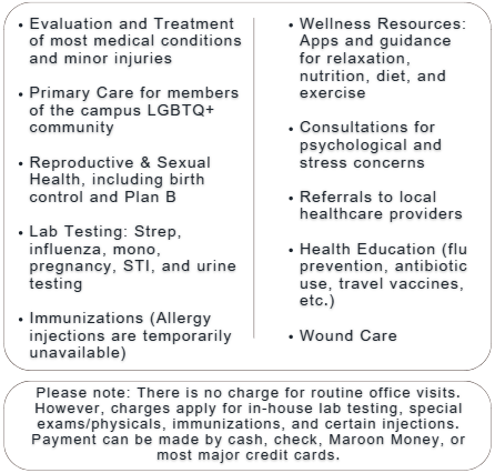 Evaluation and Treatment of most medical conditions and minor injuries Primary Care for members of the campus LGBTQ+ community Reproductive & Sexual Health, including birth control and Plan B Lab Testing: Strep, influenza, mono, pregnancy, STI, and urine testing Immunizations (Allergy injections are temporarily unavailable) Wellness Resources: Apps and guidance for relaxation, nutrition, diet, and exercise Consultations for psychological and stress concerns Referrals to local healthcare providers Health Education (flu prevention, antibiotic use, travel vaccines, etc.) Wound Care Please note: There is no charge for routine office visits. However, charges apply for in-house lab testing, special exams/physicals, immunizations, and certain injections. Payment can be made by cash, check, Maroon Money, or most major credit cards.