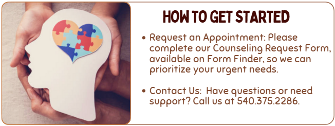 how to get started- Request an Appointment: Please complete our Counseling Request Form, available on Form Finder, so we can prioritize your urgent needs. Contact Us: Have questions or need support? Call us at 540.375.2286.