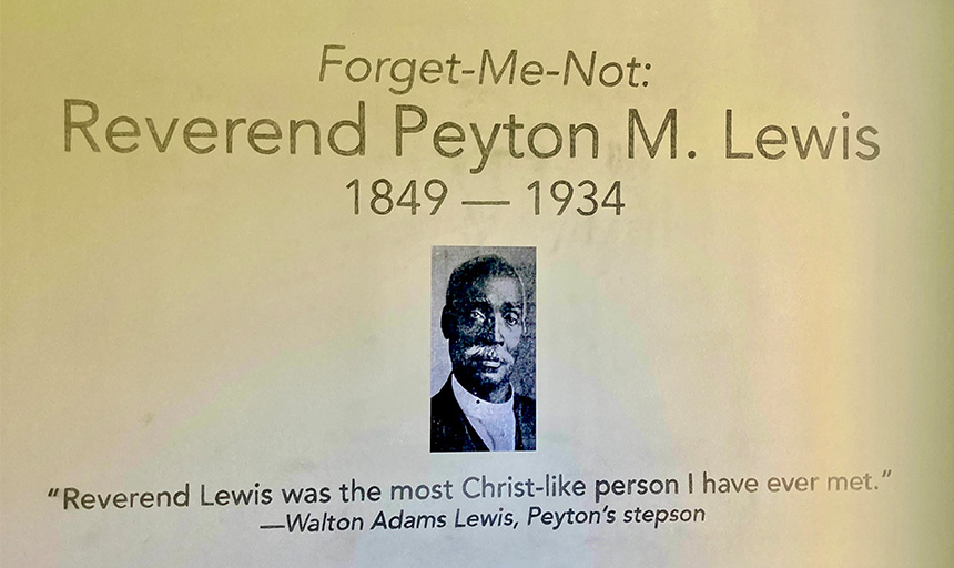 An exhibit sign featuring a photo of Rev. Lewis and the exhibit name: Forget Me Not Reverend Peyton M. Lewis 1849-1934. There is also a quote from Rev. Lewis’ stepson, Walton Adams Lewis, which reads, “Reverend Lewis was the most Christ-like person I have ever met.”